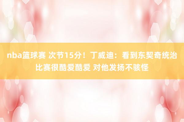 nba篮球赛 次节15分！丁威迪：看到东契奇统治比赛很酷爱酷爱 对他发扬不骇怪