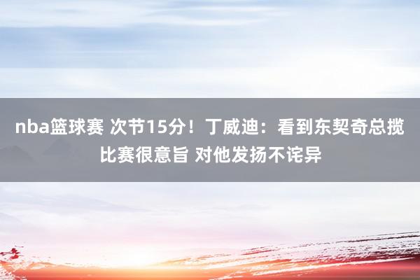 nba篮球赛 次节15分！丁威迪：看到东契奇总揽比赛很意旨 对他发扬不诧异