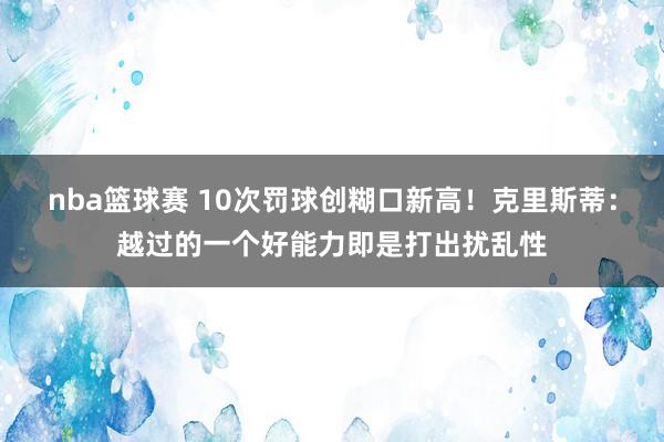 nba篮球赛 10次罚球创糊口新高！克里斯蒂：越过的一个好能力即是打出扰乱性