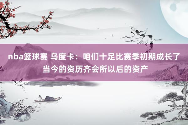 nba篮球赛 乌度卡：咱们十足比赛季初期成长了 当今的资历齐会所以后的资产