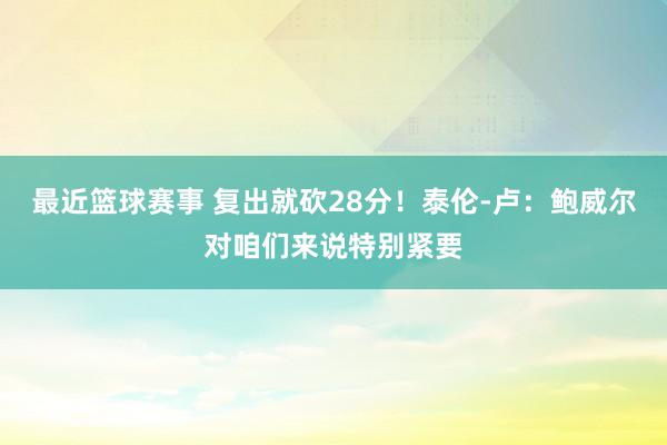 最近篮球赛事 复出就砍28分！泰伦-卢：鲍威尔对咱们来说特别紧要