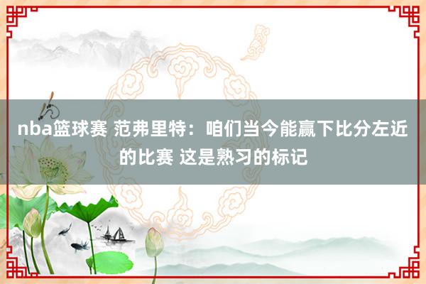 nba篮球赛 范弗里特：咱们当今能赢下比分左近的比赛 这是熟习的标记