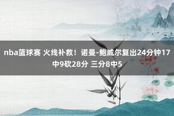 nba篮球赛 火线补救！诺曼-鲍威尔复出24分钟17中9砍28分 三分8中5