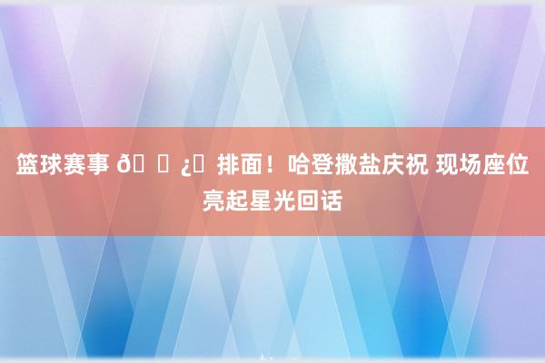 篮球赛事 🐿️排面！哈登撒盐庆祝 现场座位亮起星光回话