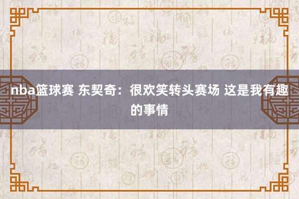 nba篮球赛 东契奇：很欢笑转头赛场 这是我有趣的事情