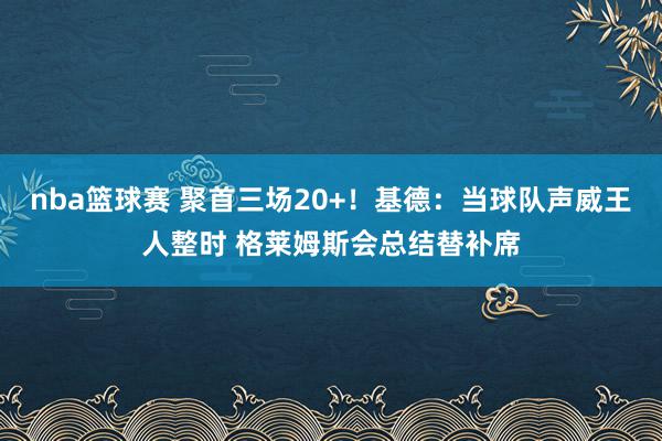 nba篮球赛 聚首三场20+！基德：当球队声威王人整时 格莱姆斯会总结替补席