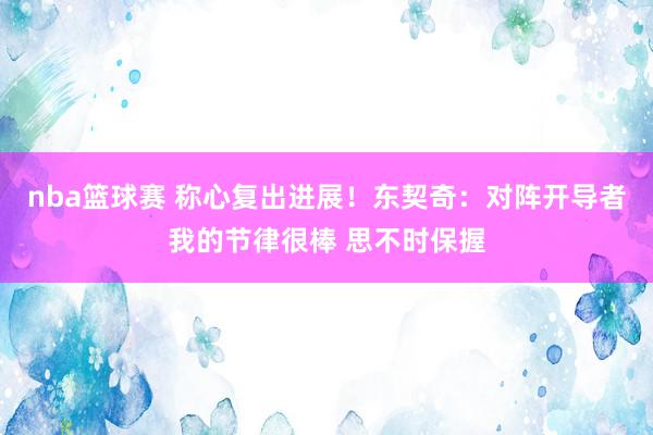 nba篮球赛 称心复出进展！东契奇：对阵开导者我的节律很棒 思不时保握