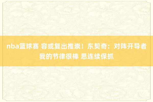 nba篮球赛 容或复出推崇！东契奇：对阵开导者我的节律很棒 思连续保抓