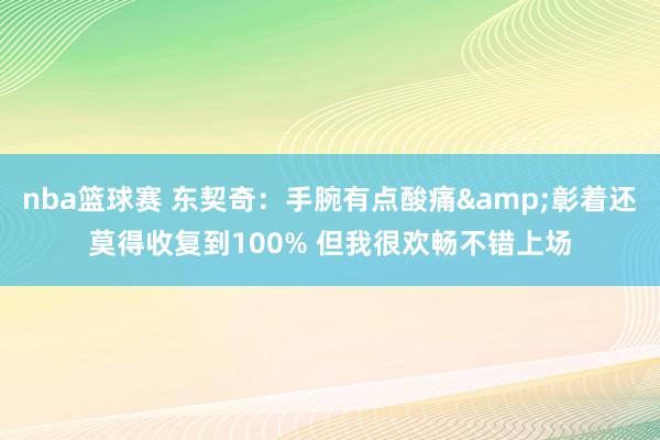 nba篮球赛 东契奇：手腕有点酸痛&彰着还莫得收复到100% 但我很欢畅不错上场