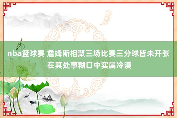 nba篮球赛 詹姆斯相聚三场比赛三分球皆未开张 在其处事糊口中实属冷漠