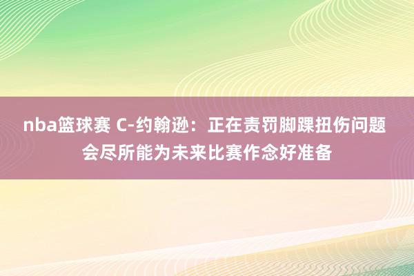 nba篮球赛 C-约翰逊：正在责罚脚踝扭伤问题 会尽所能为未来比赛作念好准备