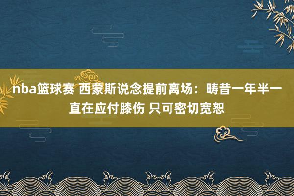 nba篮球赛 西蒙斯说念提前离场：畴昔一年半一直在应付膝伤 只可密切宽恕