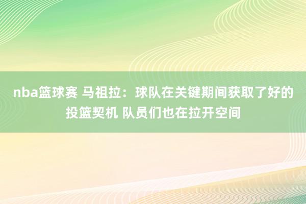 nba篮球赛 马祖拉：球队在关键期间获取了好的投篮契机 队员们也在拉开空间