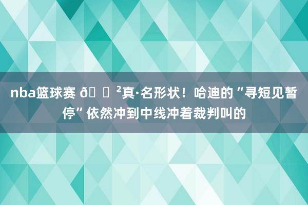 nba篮球赛 😲真·名形状！哈迪的“寻短见暂停”依然冲到中线冲着裁判叫的