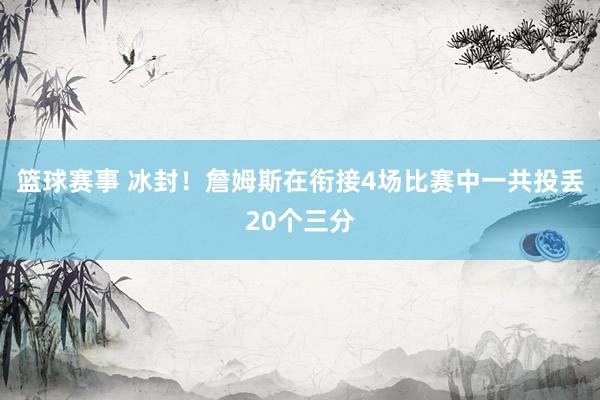 篮球赛事 冰封！詹姆斯在衔接4场比赛中一共投丢20个三分