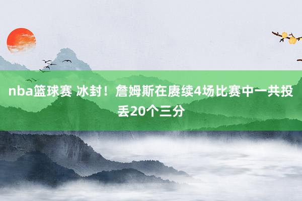 nba篮球赛 冰封！詹姆斯在赓续4场比赛中一共投丢20个三分