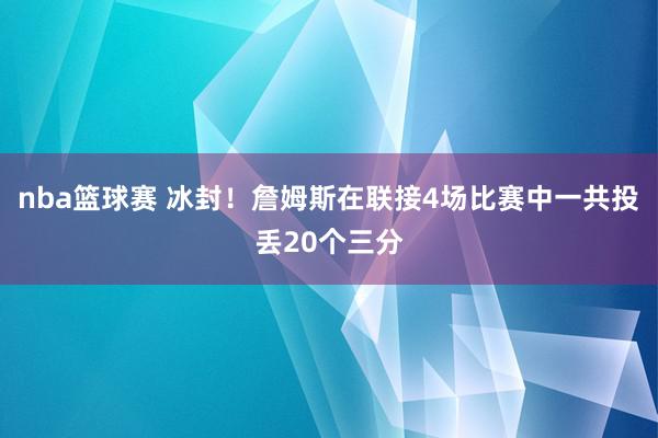 nba篮球赛 冰封！詹姆斯在联接4场比赛中一共投丢20个三分