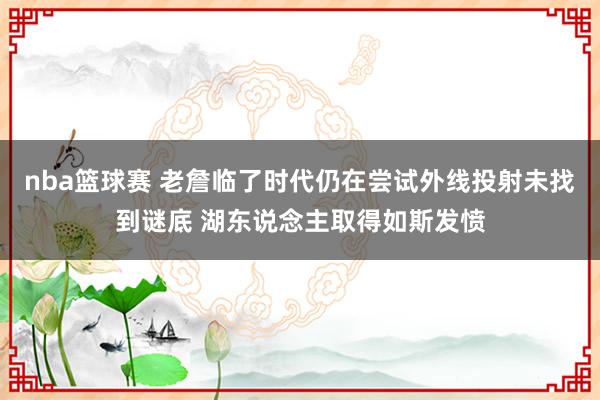 nba篮球赛 老詹临了时代仍在尝试外线投射未找到谜底 湖东说念主取得如斯发愤