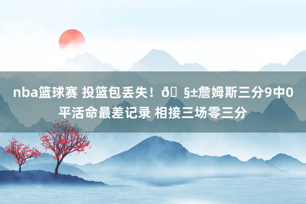 nba篮球赛 投篮包丢失！🧱詹姆斯三分9中0平活命最差记录 相接三场零三分