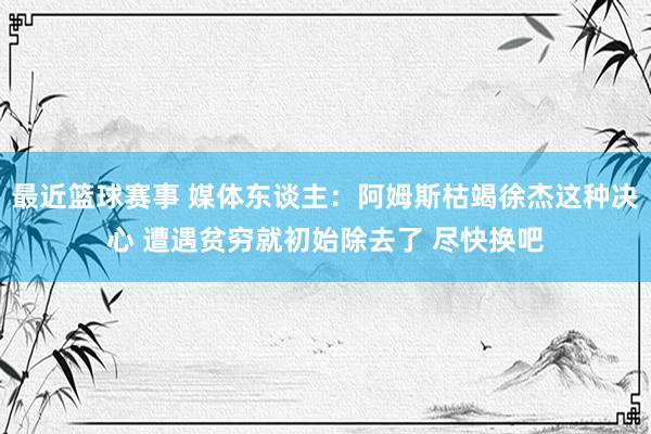 最近篮球赛事 媒体东谈主：阿姆斯枯竭徐杰这种决心 遭遇贫穷就初始除去了 尽快换吧