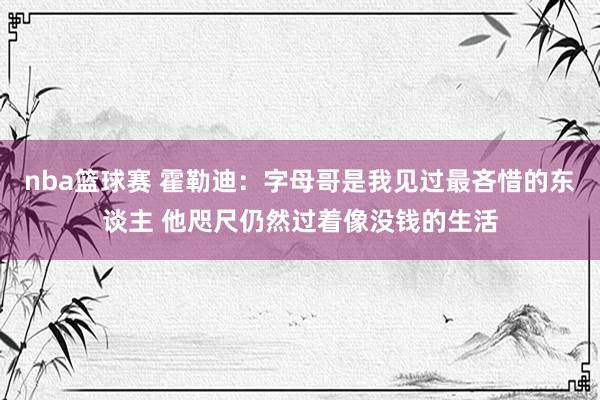 nba篮球赛 霍勒迪：字母哥是我见过最吝惜的东谈主 他咫尺仍然过着像没钱的生活