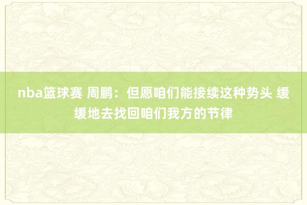 nba篮球赛 周鹏：但愿咱们能接续这种势头 缓缓地去找回咱们我方的节律