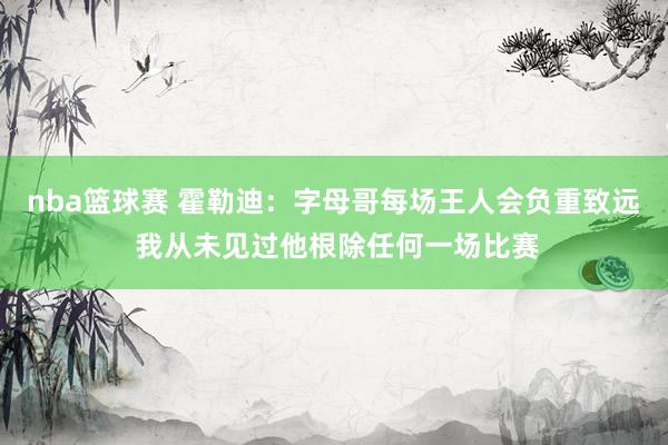 nba篮球赛 霍勒迪：字母哥每场王人会负重致远 我从未见过他根除任何一场比赛