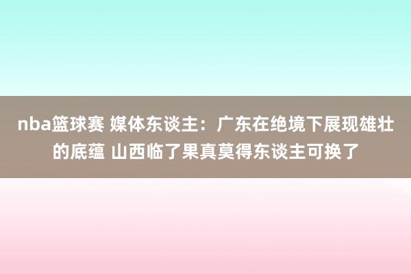 nba篮球赛 媒体东谈主：广东在绝境下展现雄壮的底蕴 山西临了果真莫得东谈主可换了