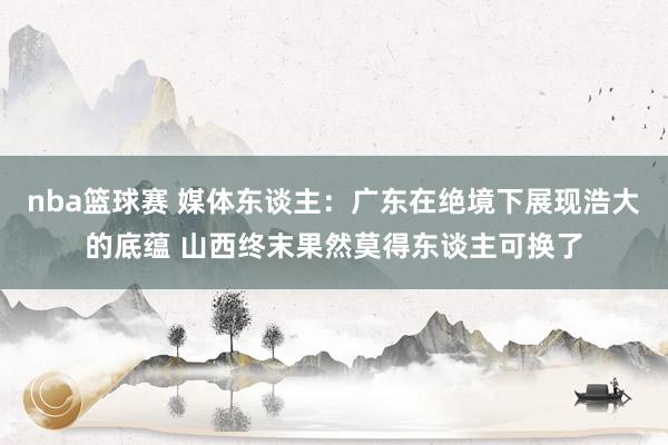 nba篮球赛 媒体东谈主：广东在绝境下展现浩大的底蕴 山西终末果然莫得东谈主可换了