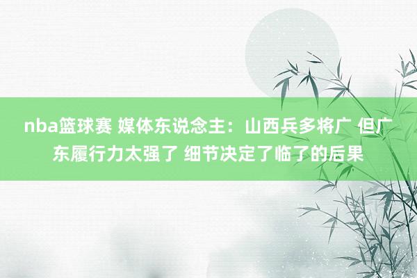 nba篮球赛 媒体东说念主：山西兵多将广 但广东履行力太强了 细节决定了临了的后果