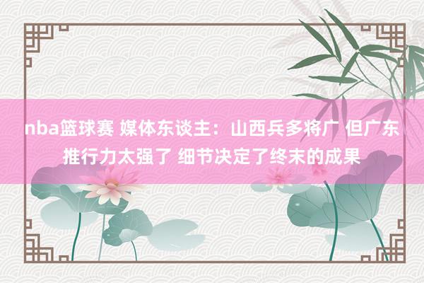 nba篮球赛 媒体东谈主：山西兵多将广 但广东推行力太强了 细节决定了终末的成果