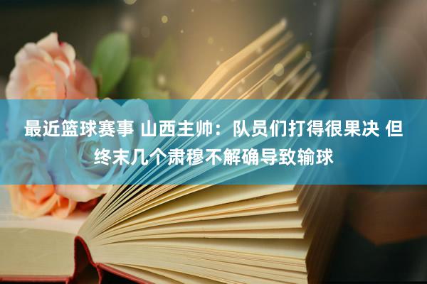 最近篮球赛事 山西主帅：队员们打得很果决 但终末几个肃穆不解确导致输球