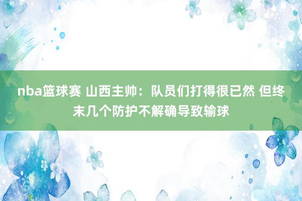 nba篮球赛 山西主帅：队员们打得很已然 但终末几个防护不解确导致输球