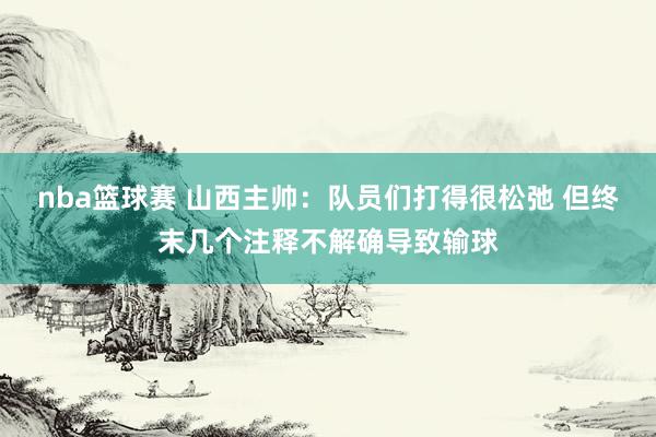 nba篮球赛 山西主帅：队员们打得很松弛 但终末几个注释不解确导致输球