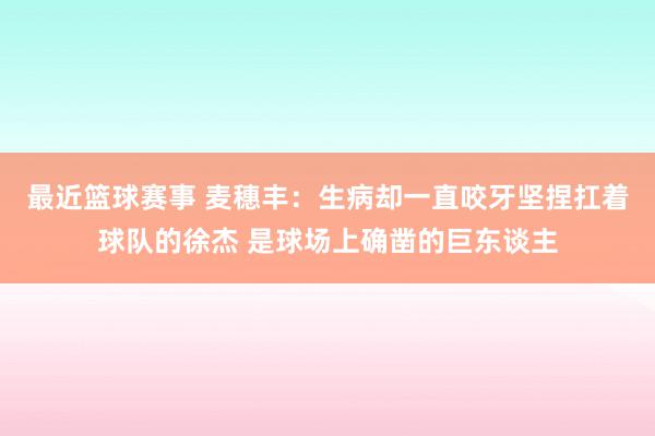 最近篮球赛事 麦穗丰：生病却一直咬牙坚捏扛着球队的徐杰 是球场上确凿的巨东谈主