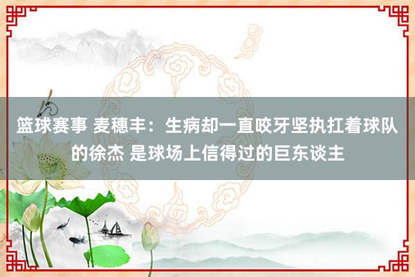 篮球赛事 麦穗丰：生病却一直咬牙坚执扛着球队的徐杰 是球场上信得过的巨东谈主