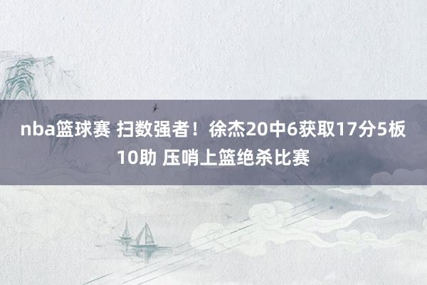 nba篮球赛 扫数强者！徐杰20中6获取17分5板10助 压哨上篮绝杀比赛