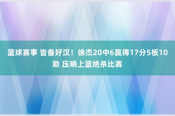 篮球赛事 皆备好汉！徐杰20中6赢得17分5板10助 压哨上篮绝杀比赛