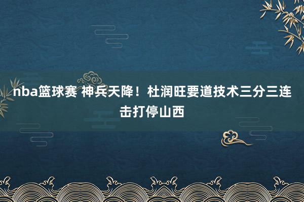 nba篮球赛 神兵天降！杜润旺要道技术三分三连击打停山西