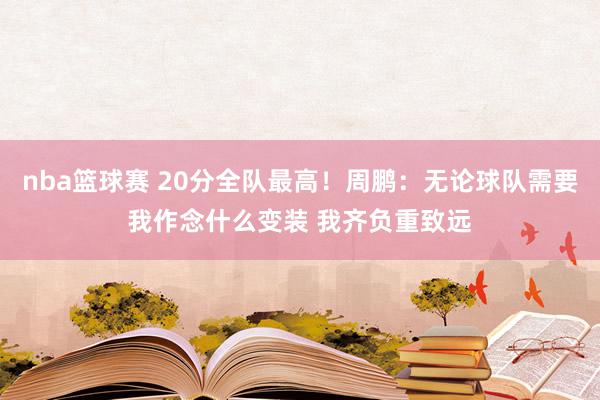 nba篮球赛 20分全队最高！周鹏：无论球队需要我作念什么变装 我齐负重致远