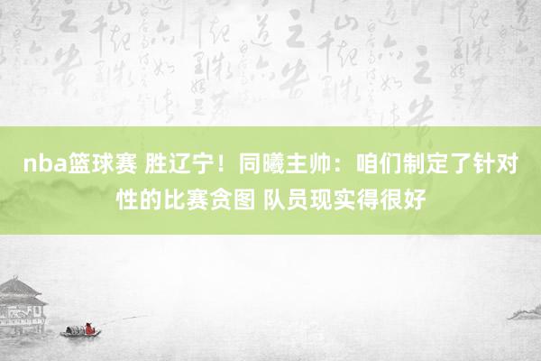 nba篮球赛 胜辽宁！同曦主帅：咱们制定了针对性的比赛贪图 队员现实得很好