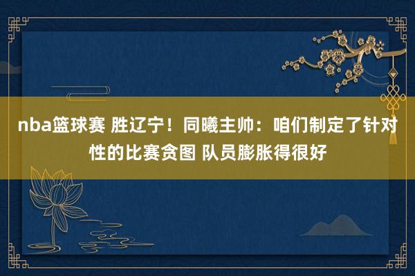 nba篮球赛 胜辽宁！同曦主帅：咱们制定了针对性的比赛贪图 队员膨胀得很好