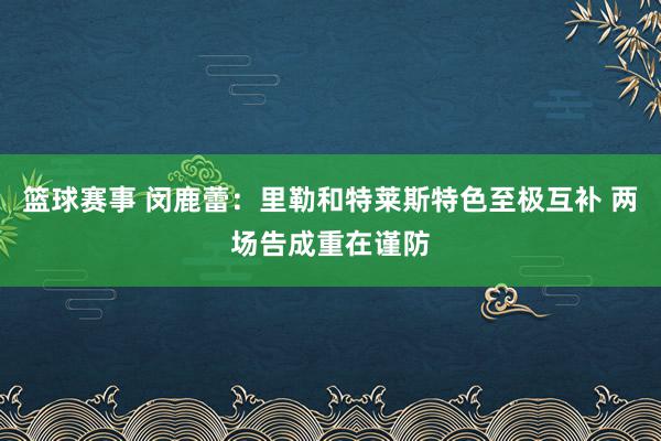 篮球赛事 闵鹿蕾：里勒和特莱斯特色至极互补 两场告成重在谨防