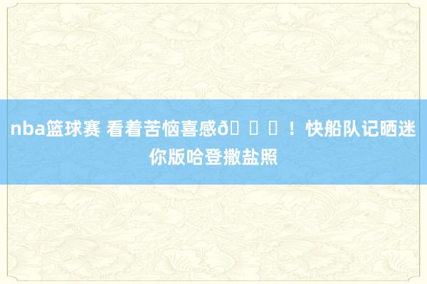 nba篮球赛 看着苦恼喜感😜！快船队记晒迷你版哈登撒盐照