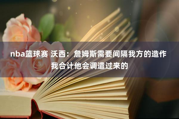 nba篮球赛 沃西：詹姆斯需要间隔我方的造作 我合计他会调遣过来的