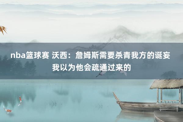 nba篮球赛 沃西：詹姆斯需要杀青我方的诞妄 我以为他会疏通过来的