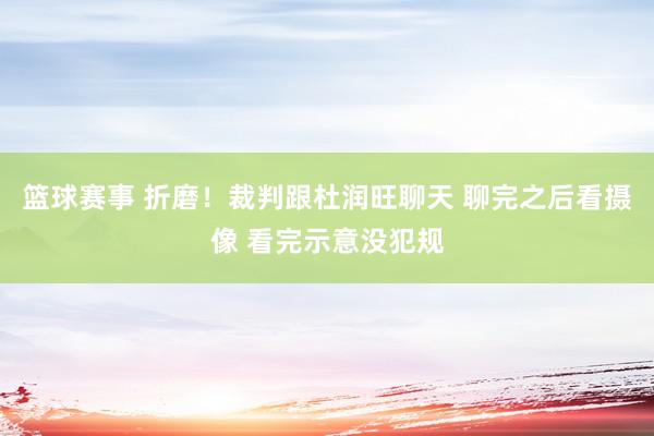 篮球赛事 折磨！裁判跟杜润旺聊天 聊完之后看摄像 看完示意没犯规