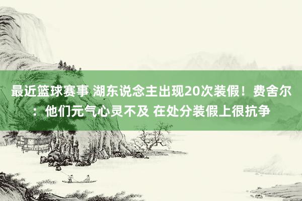 最近篮球赛事 湖东说念主出现20次装假！费舍尔：他们元气心灵不及 在处分装假上很抗争