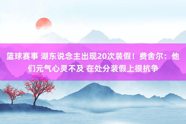 篮球赛事 湖东说念主出现20次装假！费舍尔：他们元气心灵不及 在处分装假上很抗争