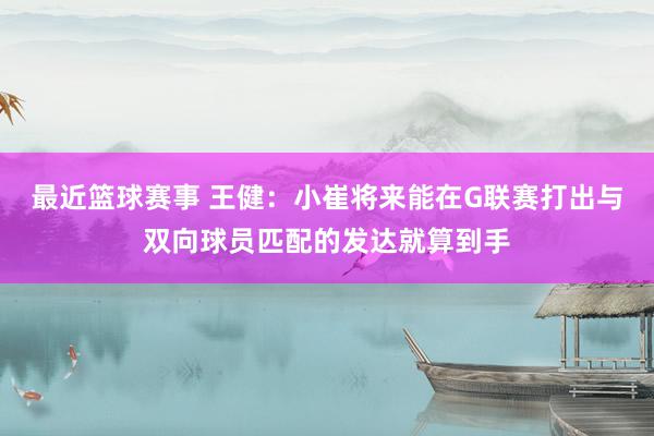 最近篮球赛事 王健：小崔将来能在G联赛打出与双向球员匹配的发达就算到手